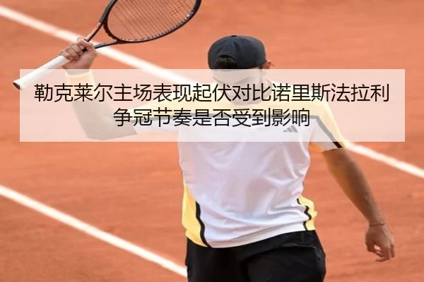勒克莱尔主场表现起伏对比诺里斯法拉利争冠节奏是否受到影响