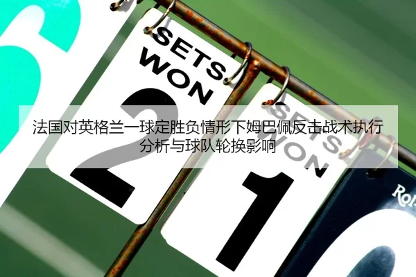 法国对英格兰一球定胜负情形下姆巴佩反击战术执行分析与球队轮换影响